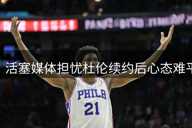 活塞媒体担忧杜伦续约后心态难平或影响新赛季